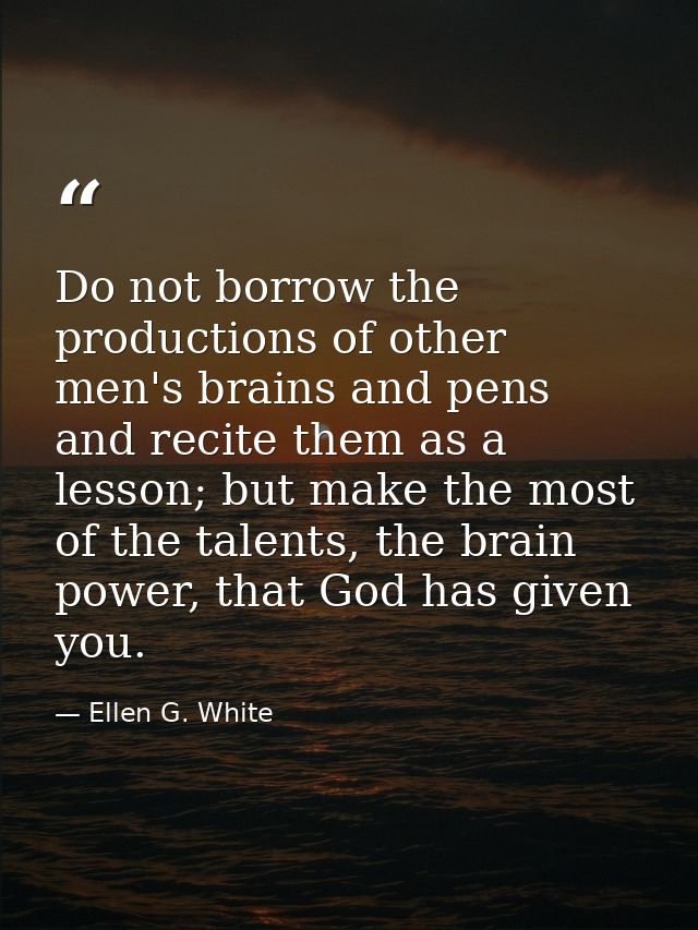 Do not borrow the productions of other men's brains and pens and recite them as a lesson; but make the most of the talen — Ellen G. White