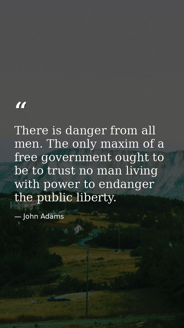 There is danger from all men. The only maxim of a free government ought to be to trust no man living with power to endan — John Adams