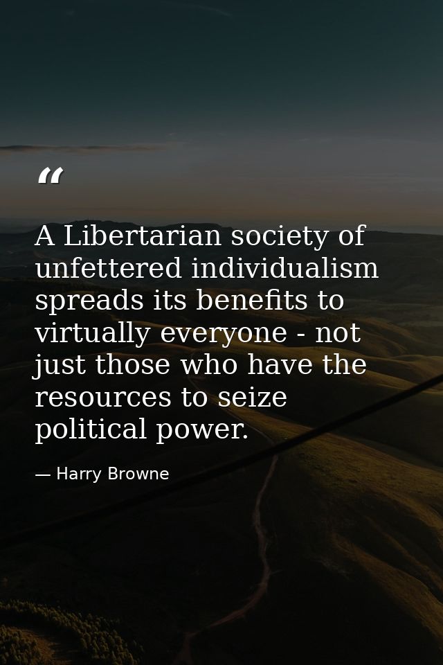 A Libertarian society of unfettered individualism spreads its benefits to virtually everyone - not just those who have t — Harry Browne