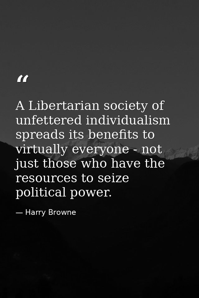 A Libertarian society of unfettered individualism spreads its benefits to virtually everyone - not just those who have t — Harry Browne