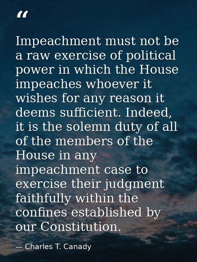 Impeachment must not be a raw exercise of political power in which the House impeaches whoever it wishes for any reason  — Charles T. Canady