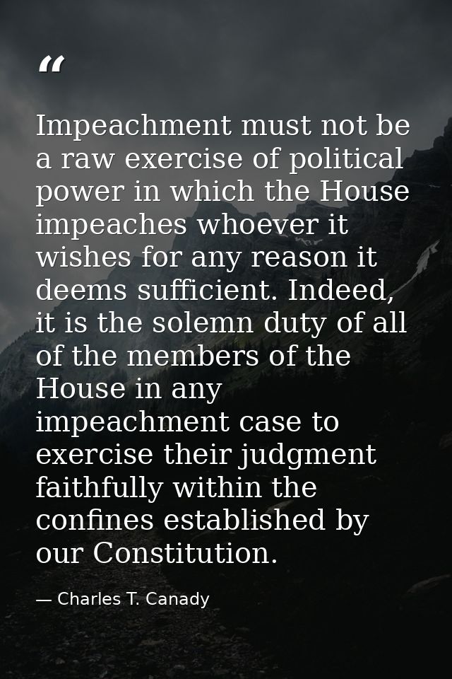 Impeachment must not be a raw exercise of political power in which the House impeaches whoever it wishes for any reason  — Charles T. Canady