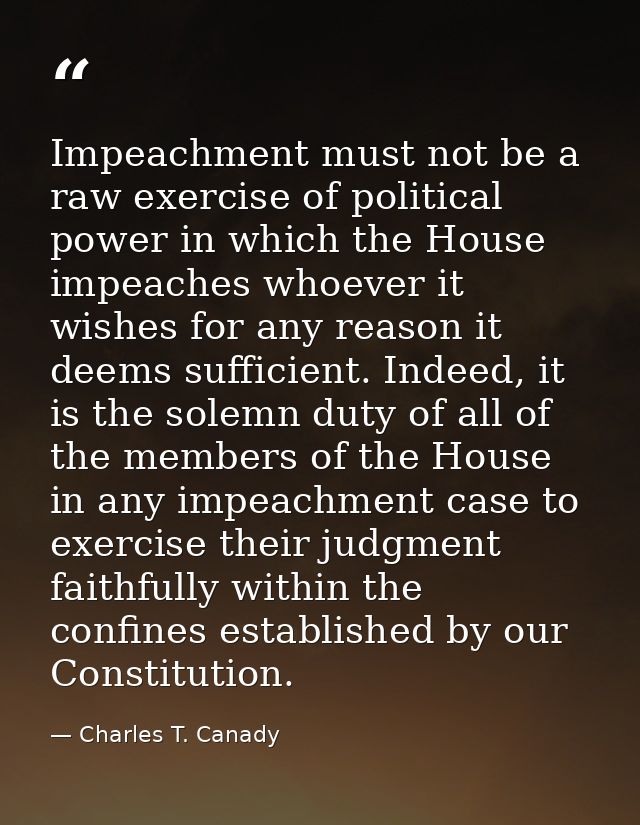Impeachment must not be a raw exercise of political power in which the House impeaches whoever it wishes for any reason  — Charles T. Canady