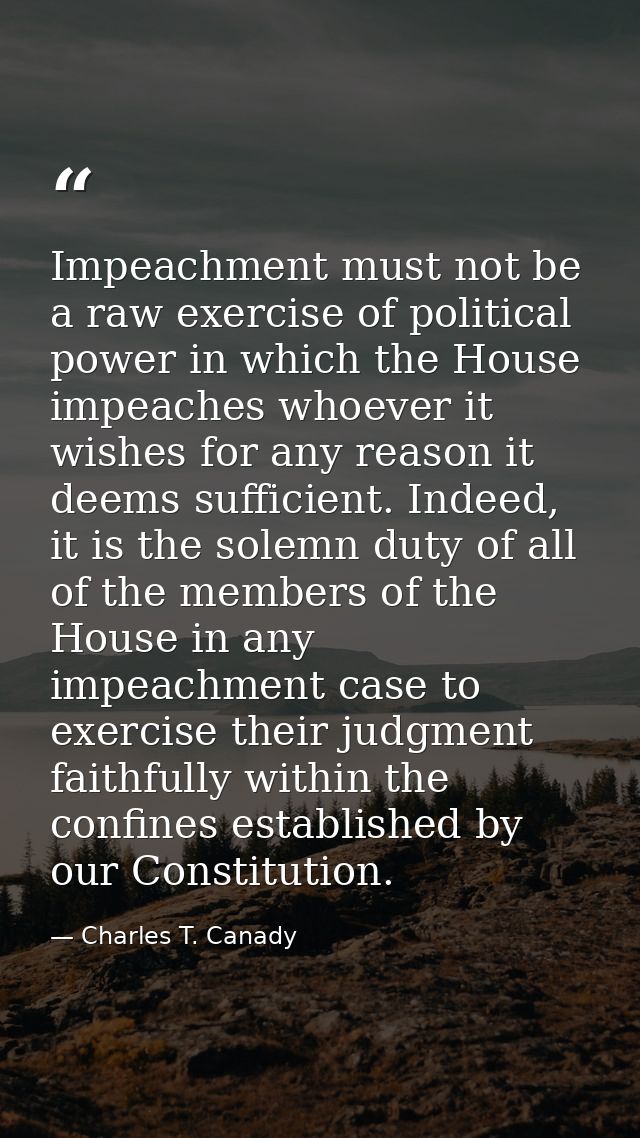 Impeachment must not be a raw exercise of political power in which the House impeaches whoever it wishes for any reason  — Charles T. Canady