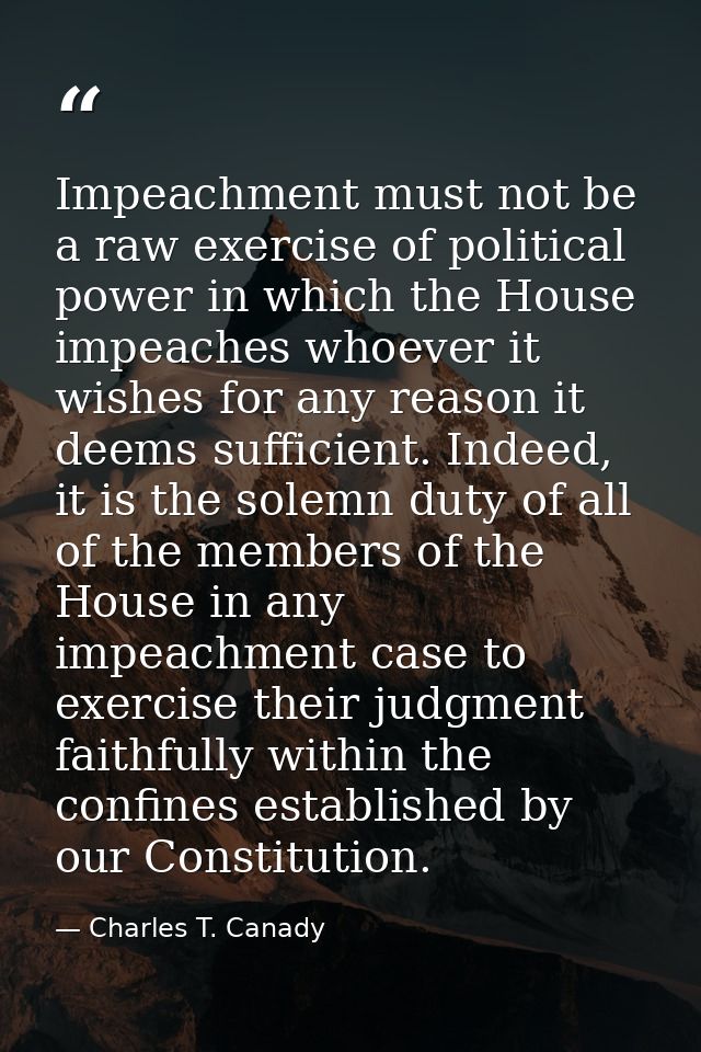 Impeachment must not be a raw exercise of political power in which the House impeaches whoever it wishes for any reason  — Charles T. Canady