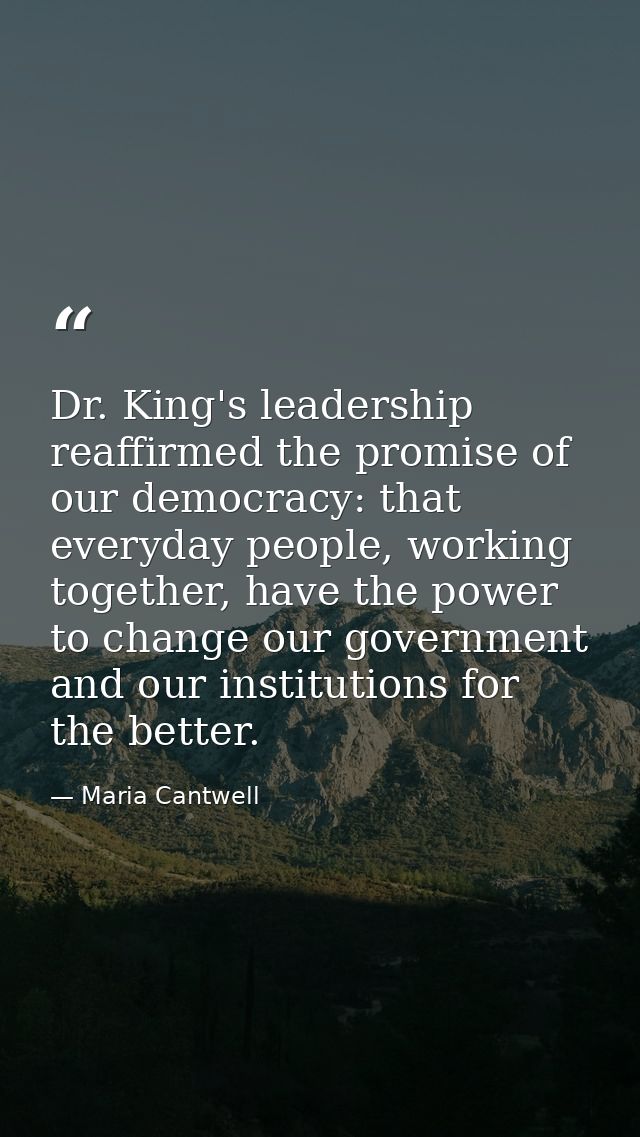 Dr. King's leadership reaffirmed the promise of our democracy: that everyday people, working together, have the power to — Maria Cantwell