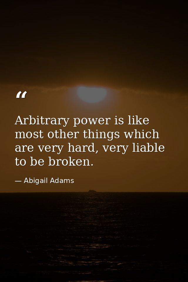 Arbitrary power is like most other things which are very hard, very liable to be broken. — Abigail Adams