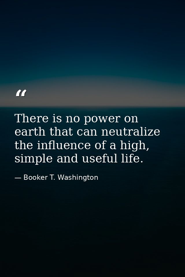 There is no power on earth that can neutralize the influence of a high, simple and useful life. — Booker T. Washington