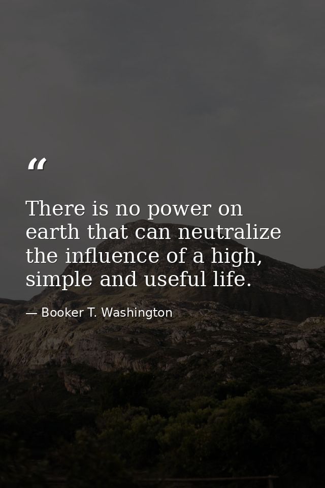 There is no power on earth that can neutralize the influence of a high, simple and useful life. — Booker T. Washington