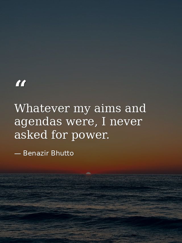 Whatever my aims and agendas were, I never asked for power. — Benazir Bhutto