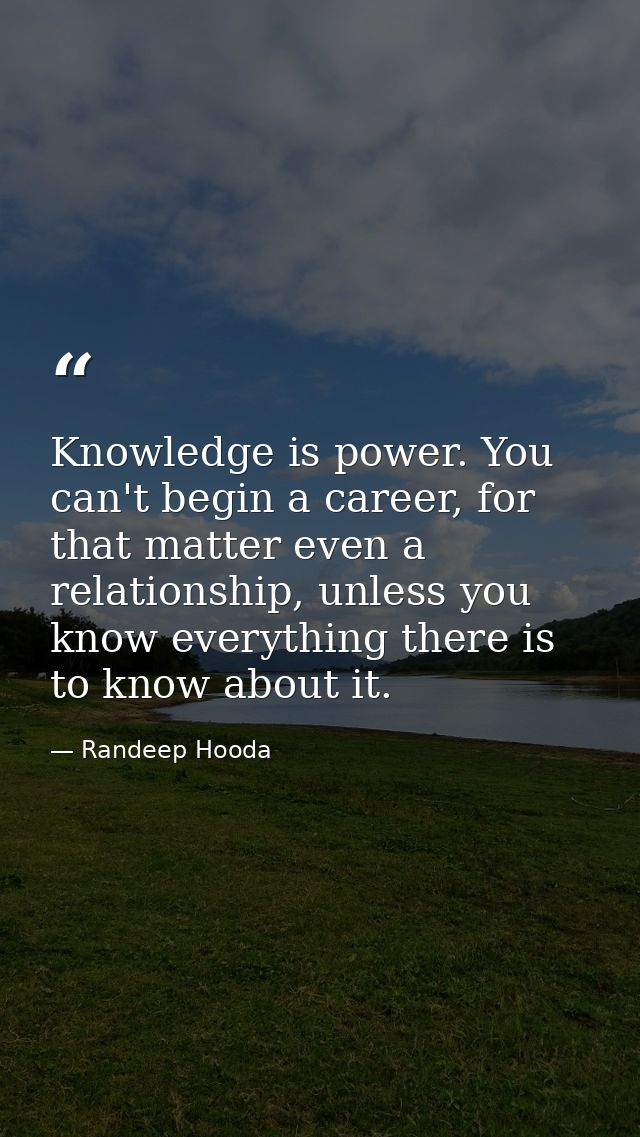 Knowledge is power. You can't begin a career, for that matter even a relationship, unless you know everything there is t — Randeep Hooda
