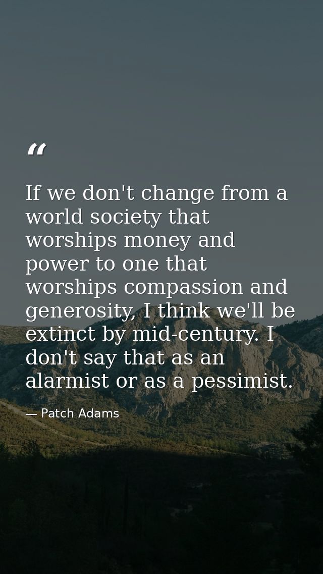 If we don't change from a world society that worships money and power to one that worships compassion and generosity, I  — Patch Adams