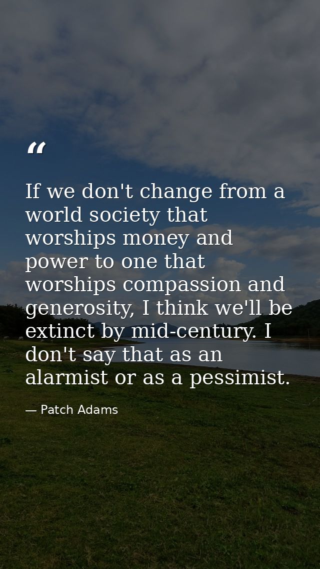 If we don't change from a world society that worships money and power to one that worships compassion and generosity, I  — Patch Adams