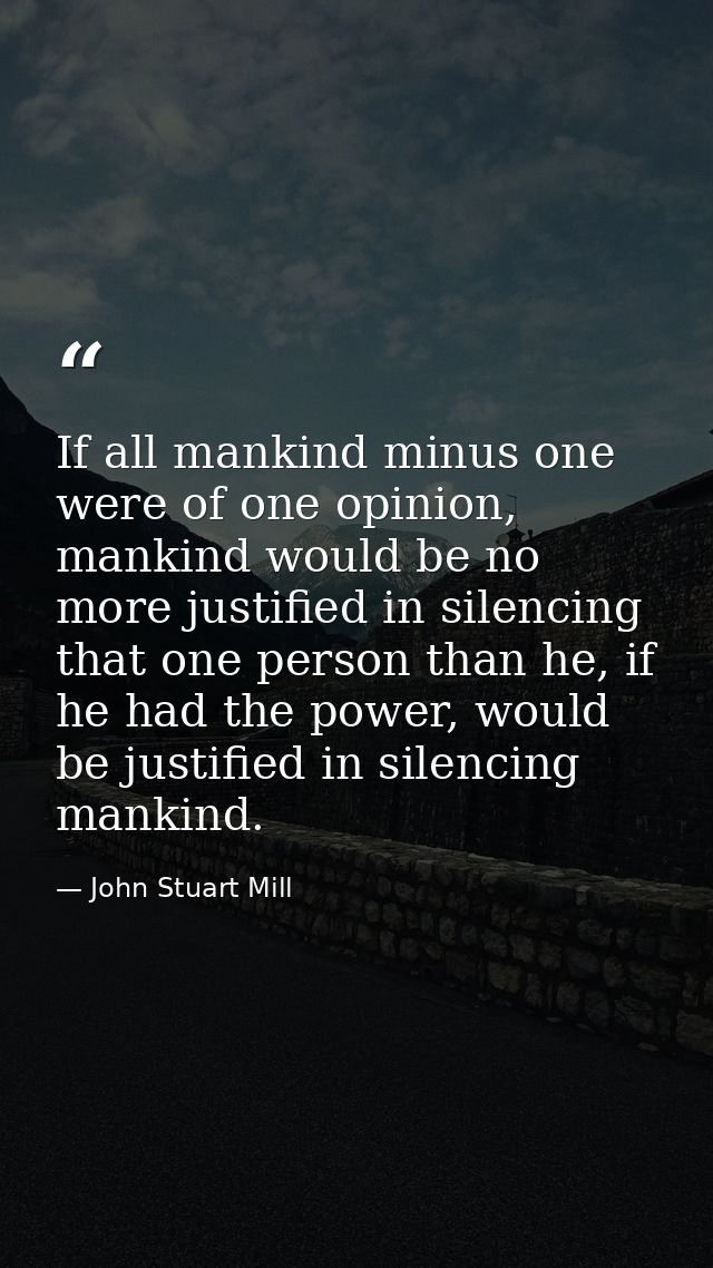 If all mankind minus one were of one opinion, mankind would be no more justified in silencing that one person than he, i — John Stuart Mill