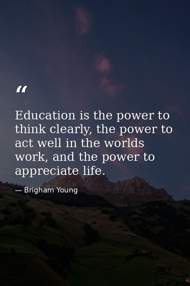 Education is the power to think clearly, the power to act well in the worlds work, and the power to appreciate life. — Brigham Young
