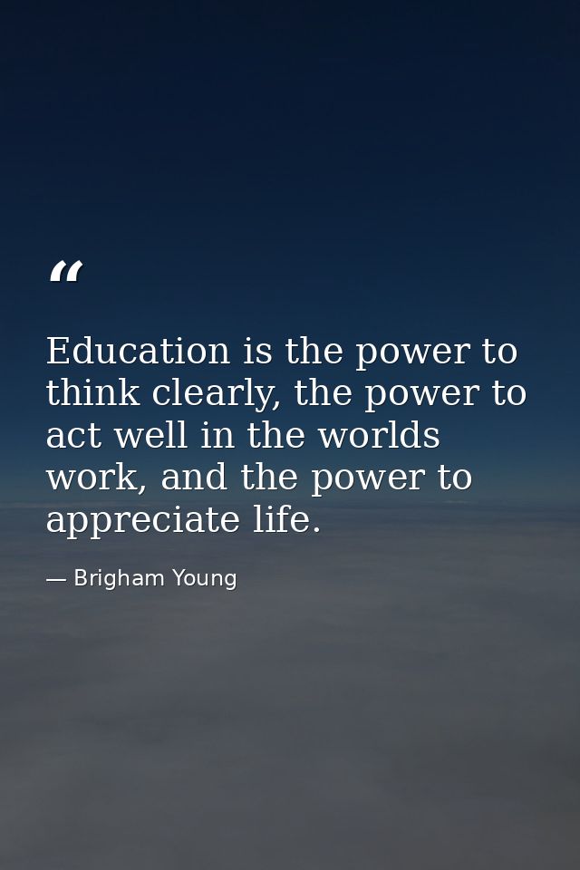 Education is the power to think clearly, the power to act well in the worlds work, and the power to appreciate life. — Brigham Young