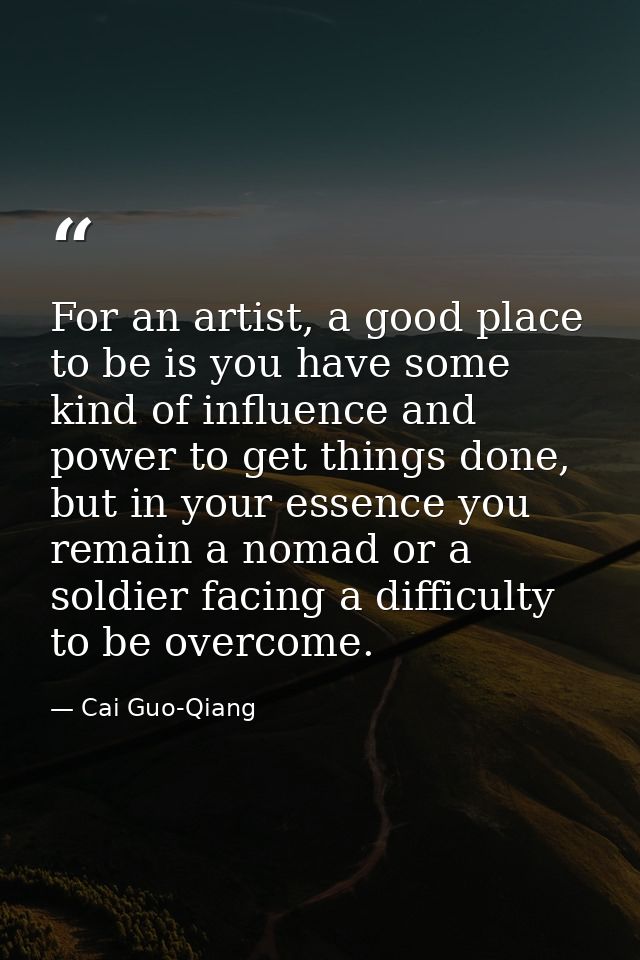 For an artist, a good place to be is you have some kind of influence and power to get things done, but in your essence y — Cai Guo-Qiang
