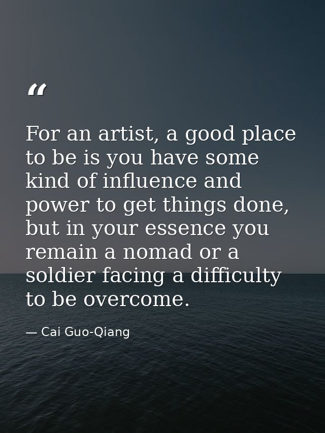 For an artist, a good place to be is you have some kind of influence and power to get things done, but in your essence y — Cai Guo-Qiang