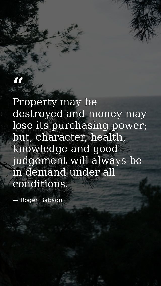 Property may be destroyed and money may lose its purchasing power; but, character, health, knowledge and good judgement  — Roger Babson