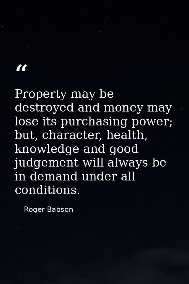 Property may be destroyed and money may lose its purchasing power; but, character, health, knowledge and good judgement  — Roger Babson
