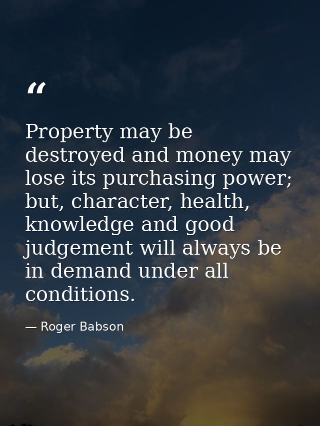Property may be destroyed and money may lose its purchasing power; but, character, health, knowledge and good judgement  — Roger Babson
