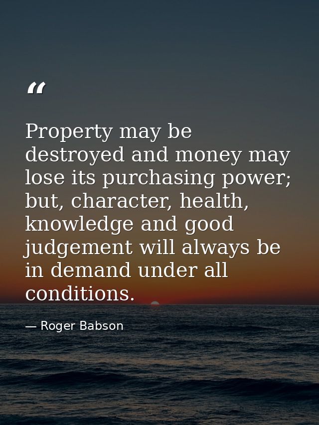 Property may be destroyed and money may lose its purchasing power; but, character, health, knowledge and good judgement  — Roger Babson