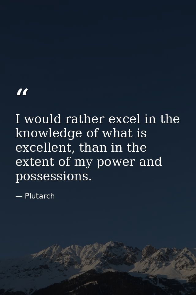 I would rather excel in the knowledge of what is excellent, than in the extent of my power and possessions. — Plutarch