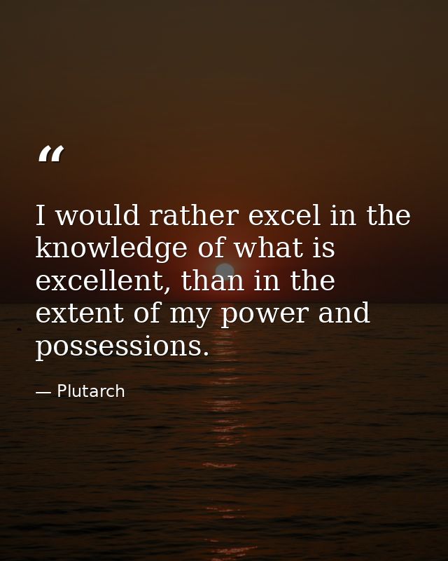 I would rather excel in the knowledge of what is excellent, than in the extent of my power and possessions. — Plutarch