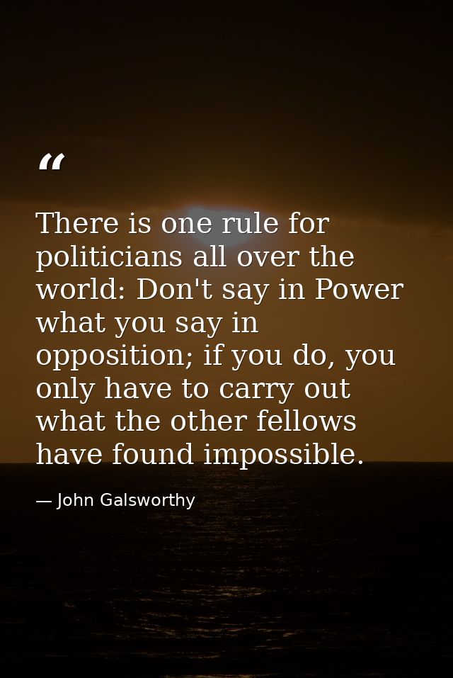 There is one rule for politicians all over the world: Don't say in Power what you say in opposition; if you do, you only — John Galsworthy