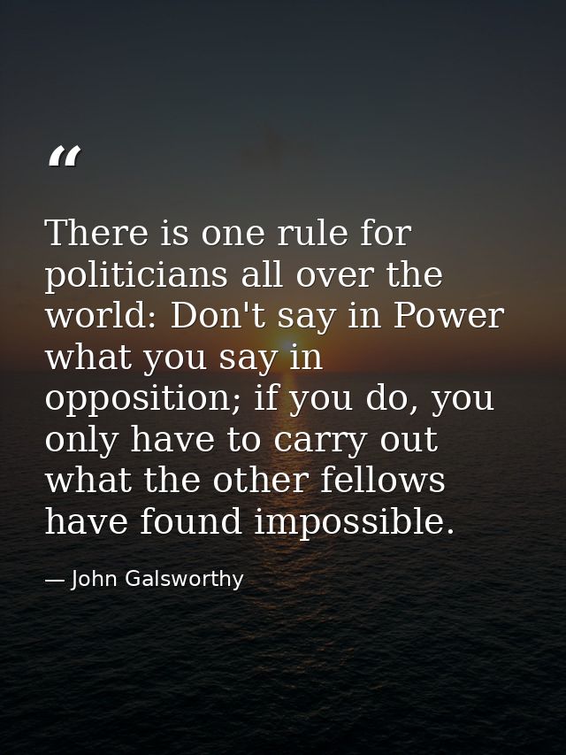 There is one rule for politicians all over the world: Don't say in Power what you say in opposition; if you do, you only — John Galsworthy