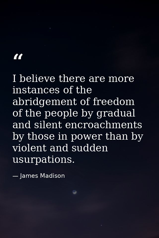 I believe there are more instances of the abridgement of freedom of the people by gradual and silent encroachments by th — James Madison