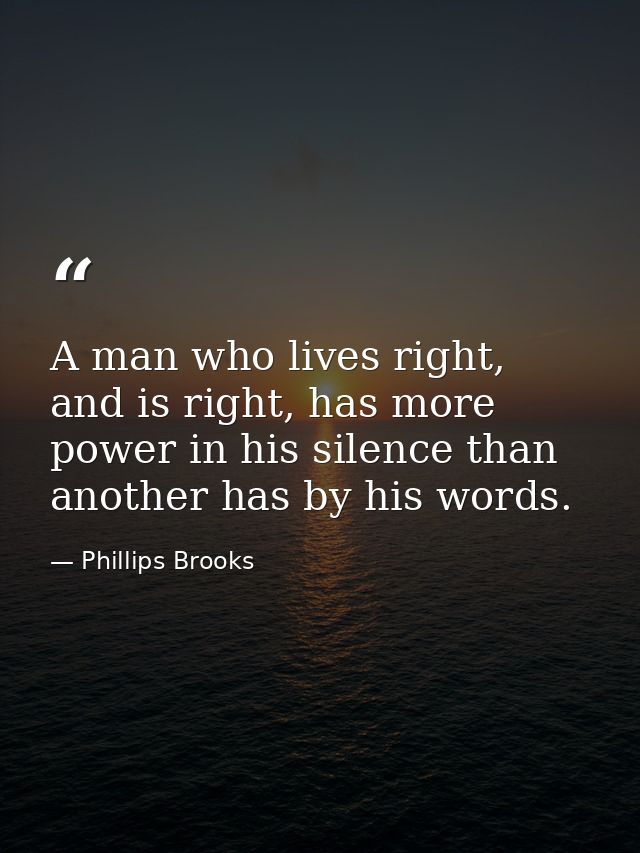A man who lives right, and is right, has more power in his silence than another has by his words. — Phillips Brooks