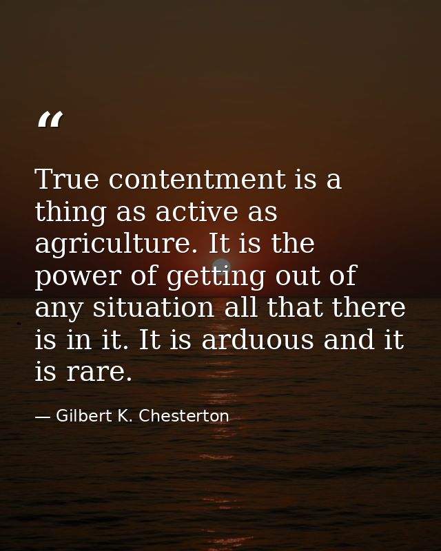 True contentment is a thing as active as agriculture. It is the power of getting out of any situation all that there is  — Gilbert K. Chesterton