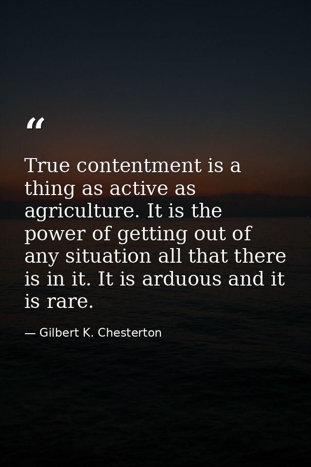 True contentment is a thing as active as agriculture. It is the power of getting out of any situation all that there is  — Gilbert K. Chesterton