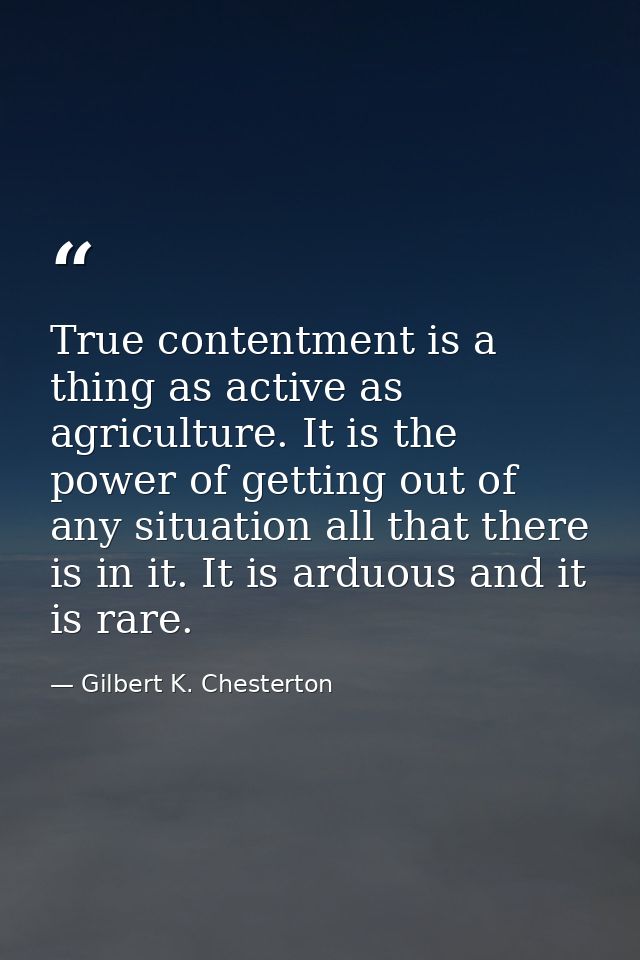 True contentment is a thing as active as agriculture. It is the power of getting out of any situation all that there is  — Gilbert K. Chesterton