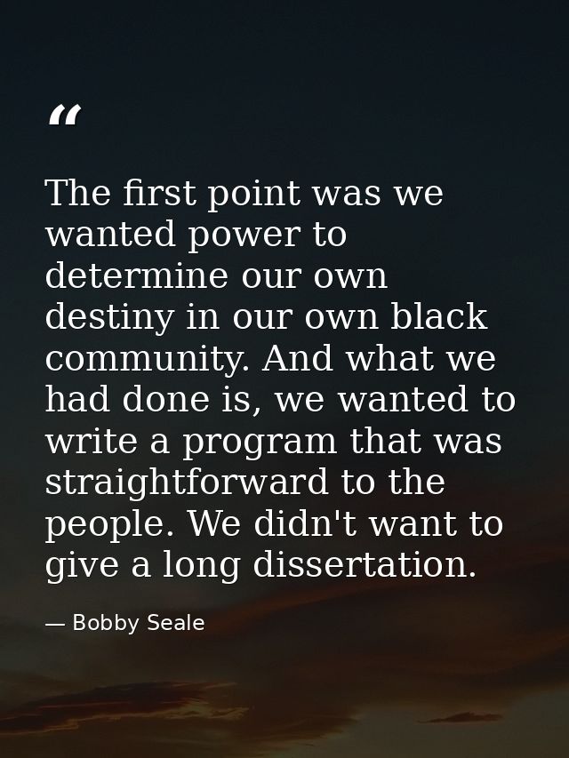 The first point was we wanted power to determine our own destiny in our own black community. And what we had done is, we — Bobby Seale