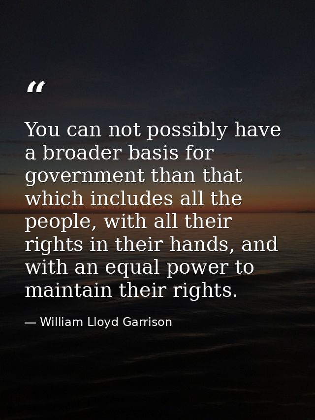 You can not possibly have a broader basis for government than that which includes all the people, with all their rights  — William Lloyd Garrison