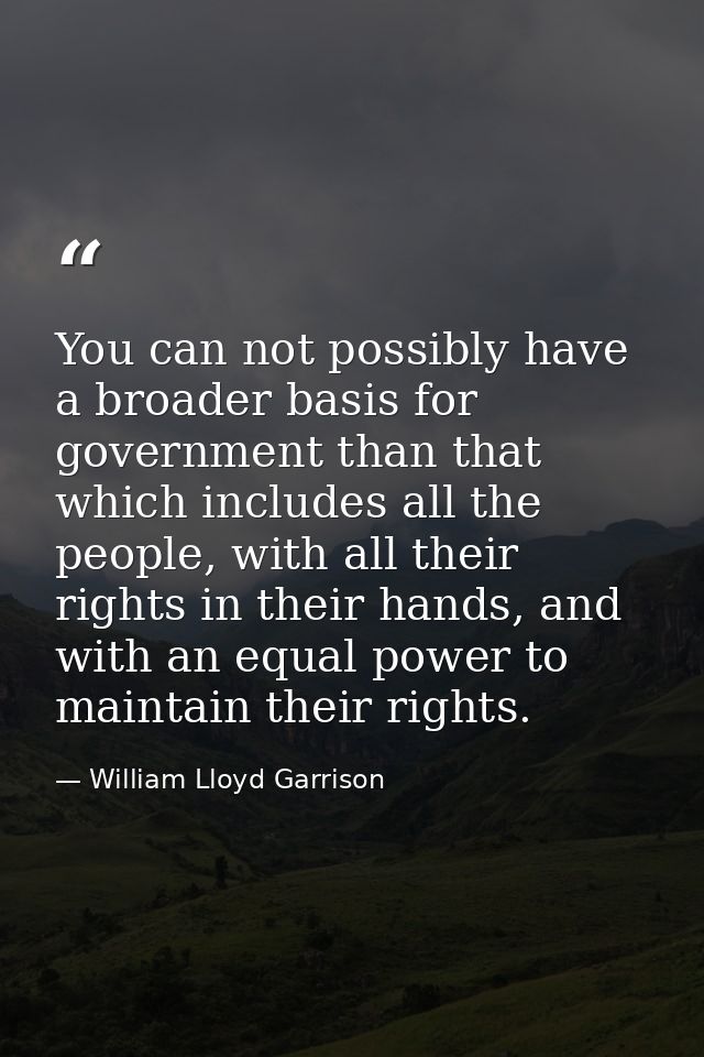 You can not possibly have a broader basis for government than that which includes all the people, with all their rights  — William Lloyd Garrison