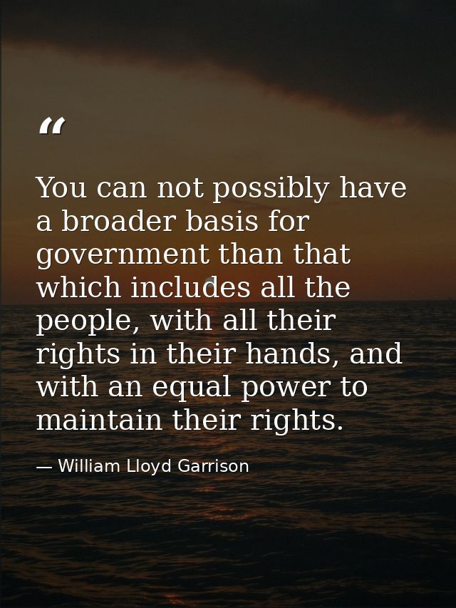 You can not possibly have a broader basis for government than that which includes all the people, with all their rights  — William Lloyd Garrison