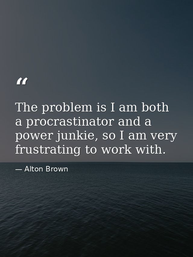 The problem is I am both a procrastinator and a power junkie, so I am very frustrating to work with. — Alton Brown