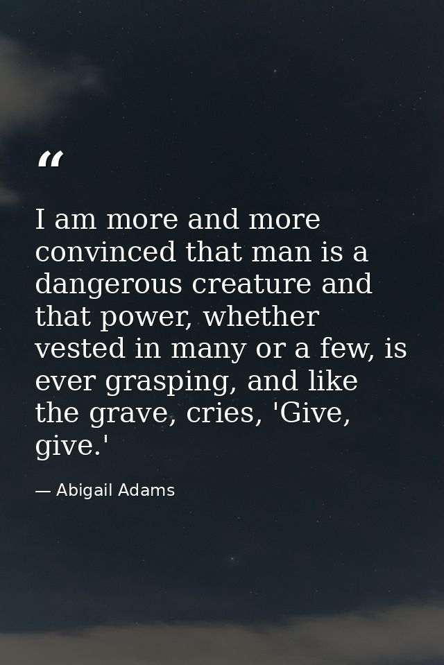 I am more and more convinced that man is a dangerous creature and that power, whether vested in many or a few, is ever g — Abigail Adams