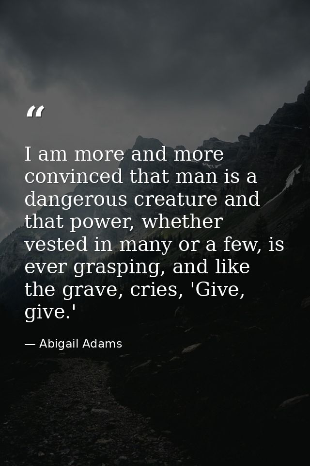 I am more and more convinced that man is a dangerous creature and that power, whether vested in many or a few, is ever g — Abigail Adams