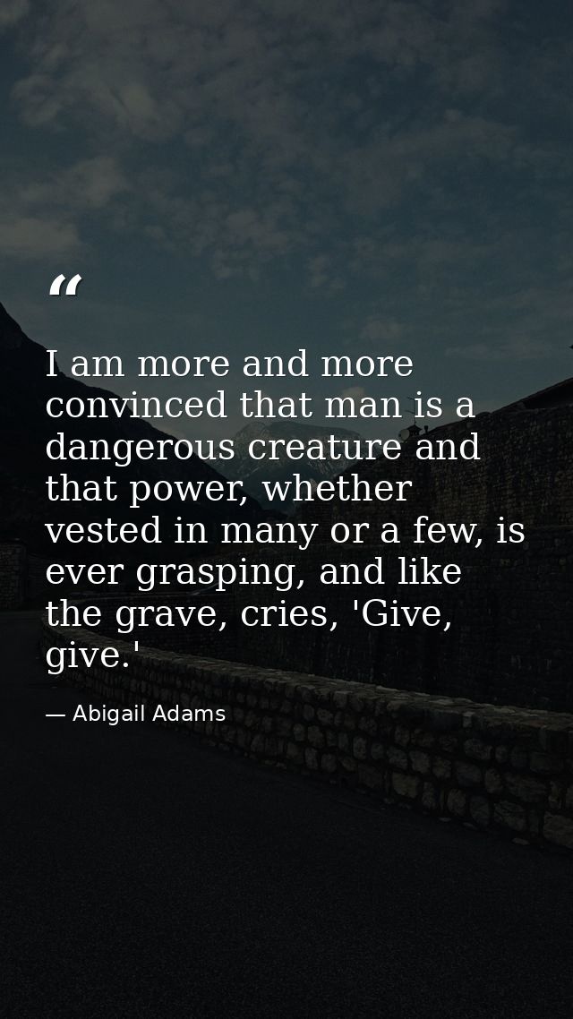 I am more and more convinced that man is a dangerous creature and that power, whether vested in many or a few, is ever g — Abigail Adams