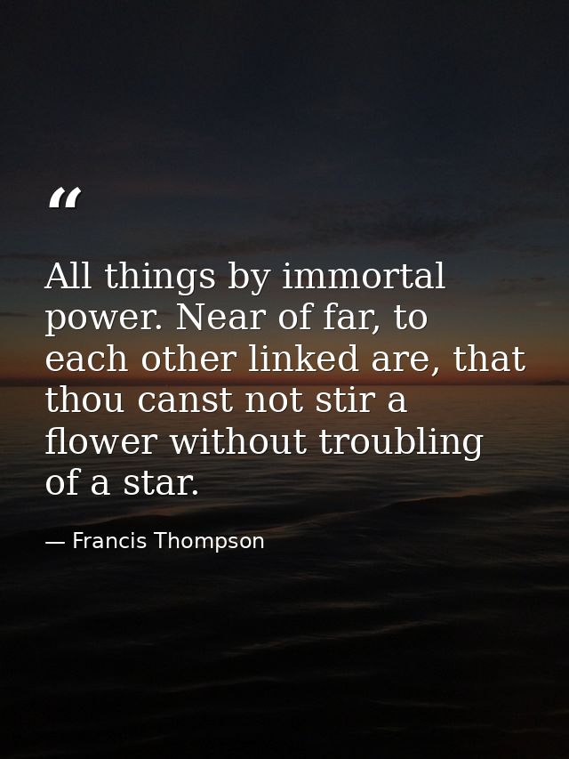 All things by immortal power. Near of far, to each other linked are, that thou canst not stir a flower without troubling — Francis Thompson