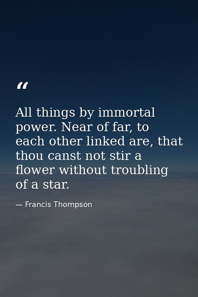 All things by immortal power. Near of far, to each other linked are, that thou canst not stir a flower without troubling — Francis Thompson