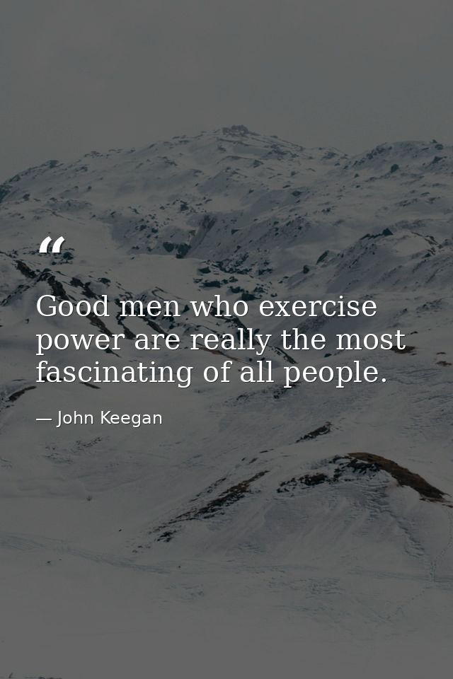 Good men who exercise power are really the most fascinating of all people. — John Keegan
