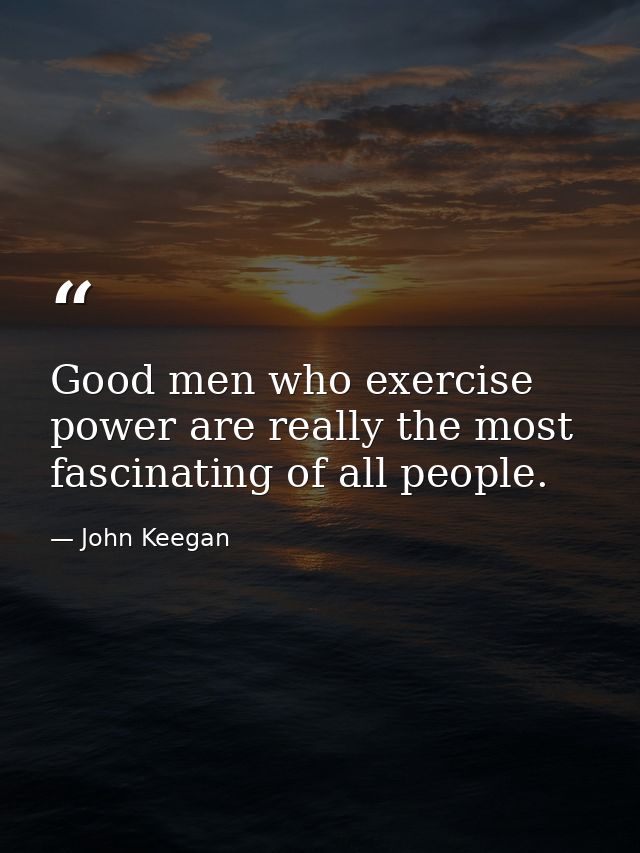 Good men who exercise power are really the most fascinating of all people. — John Keegan
