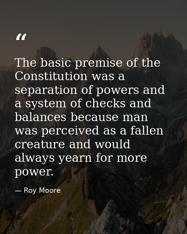 The basic premise of the Constitution was a separation of powers and a system of checks and balances because man was per — Roy Moore