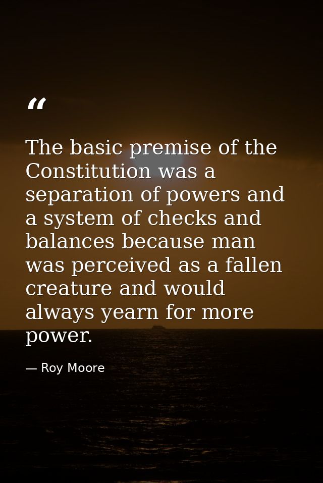 The basic premise of the Constitution was a separation of powers and a system of checks and balances because man was per — Roy Moore