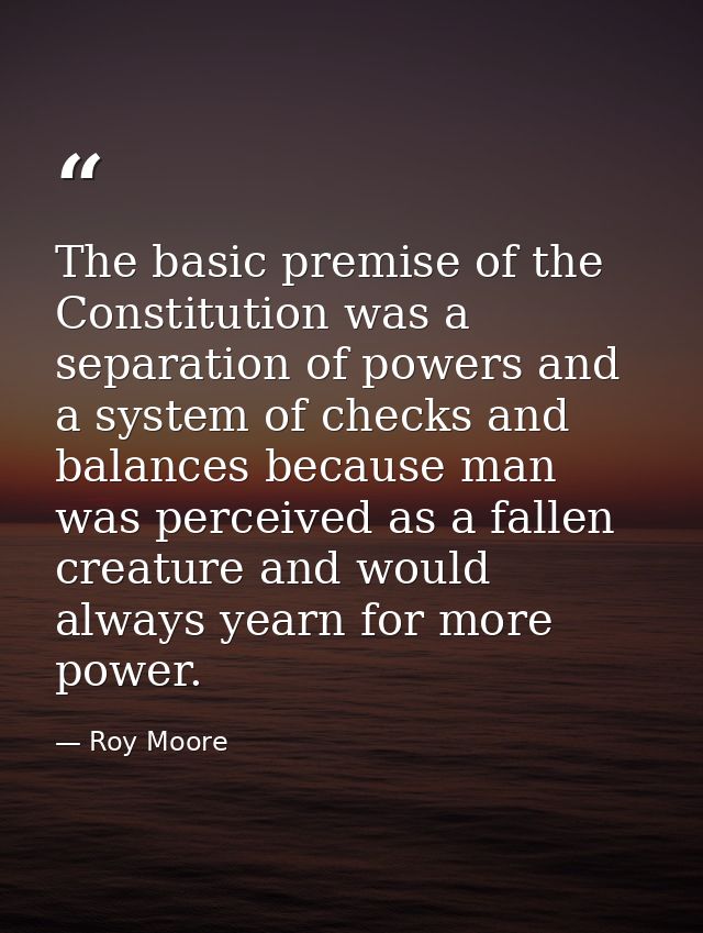 The basic premise of the Constitution was a separation of powers and a system of checks and balances because man was per — Roy Moore